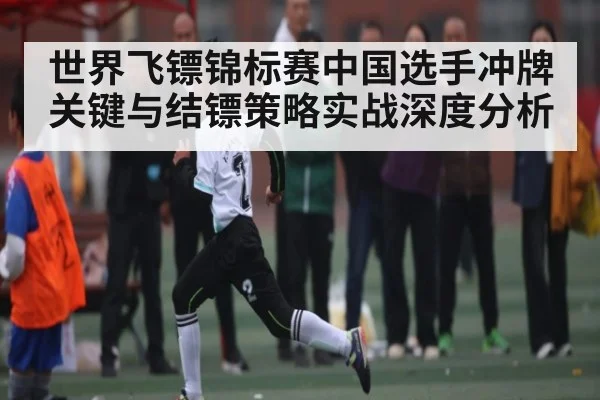 世界飞镖锦标赛中国选手冲牌关键与结镖策略实战深度分析